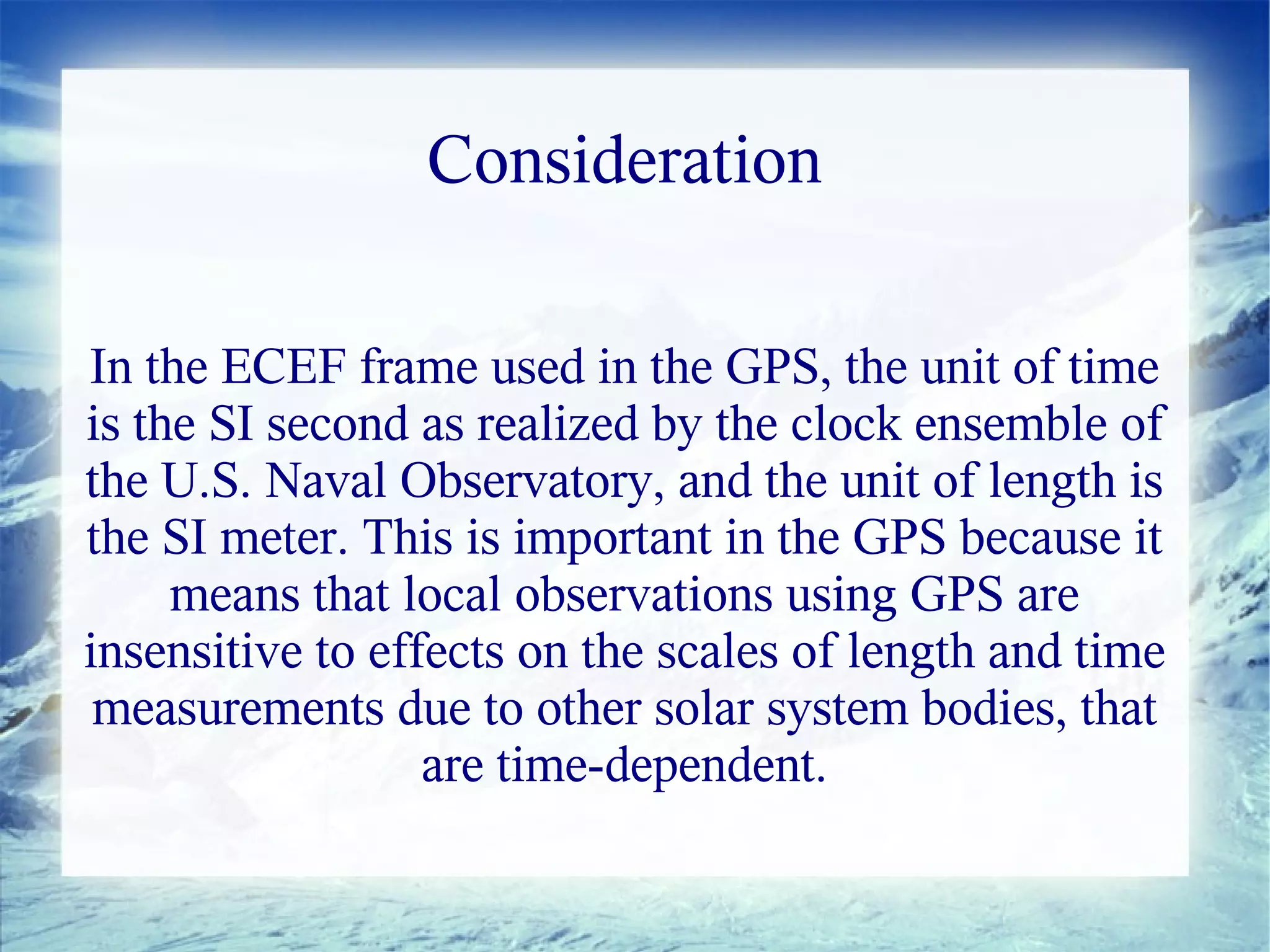 Consideration

In the ECEF frame used in the GPS, the unit of time
is the SI second as realized by the clock ensemble of
the U.S. Naval Observatory, and the unit of length is
the SI meter. This is important in the GPS because it
     means that local observations using GPS are
insensitive to effects on the scales of length and time
 measurements due to other solar system bodies, that
                  are time-dependent.
 