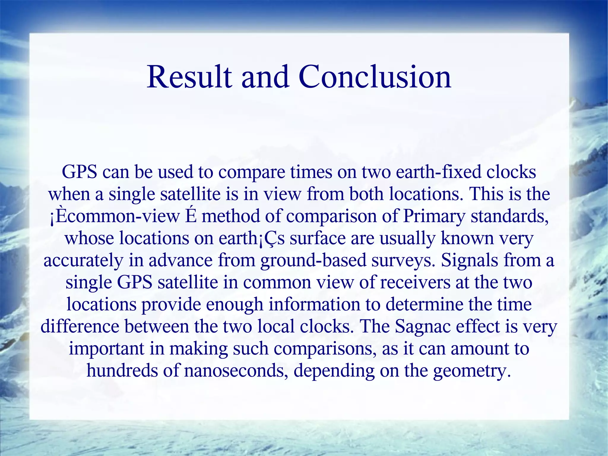 Result and Conclusion

   GPS can be used to compare times on two earth-fixed clocks
 when a single satellite is in view from both locations. This is the
 ¡Ècommon-view É method of comparison of Primary standards,
   whose locations on earth¡Çs surface are usually known very
accurately in advance from ground-based surveys. Signals from a
    single GPS satellite in common view of receivers at the two
    locations provide enough information to determine the time
difference between the two local clocks. The Sagnac effect is very
    important in making such comparisons, as it can amount to
       hundreds of nanoseconds, depending on the geometry.
 