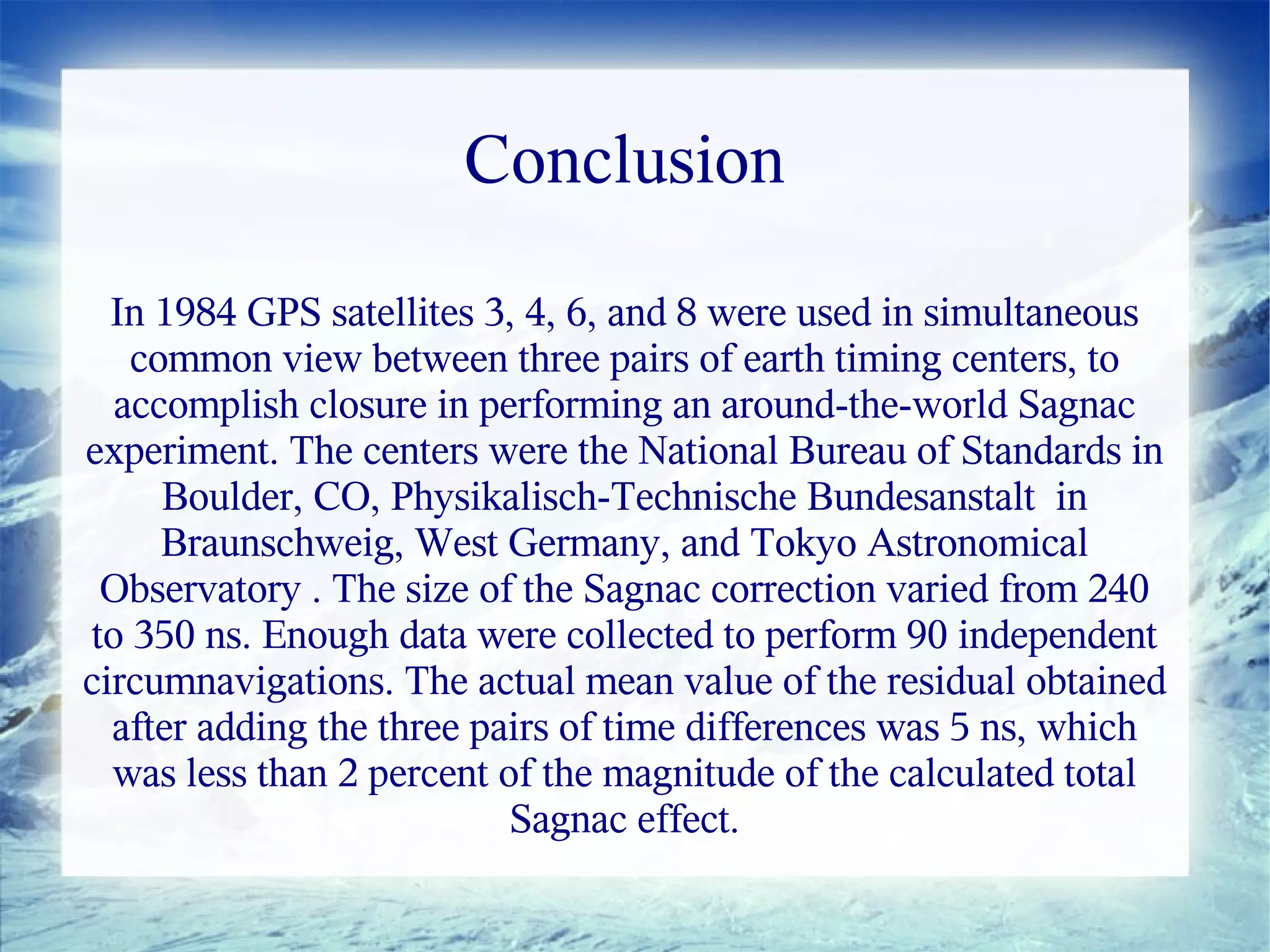 Conclusion

  In 1984 GPS satellites 3, 4, 6, and 8 were used in simultaneous
   common view between three pairs of earth timing centers, to
  accomplish closure in performing an around-the-world Sagnac
experiment. The centers were the National Bureau of Standards in
     Boulder, CO, Physikalisch-Technische Bundesanstalt in
     Braunschweig, West Germany, and Tokyo Astronomical
 Observatory . The size of the Sagnac correction varied from 240
to 350 ns. Enough data were collected to perform 90 independent
circumnavigations. The actual mean value of the residual obtained
  after adding the three pairs of time differences was 5 ns, which
  was less than 2 percent of the magnitude of the calculated total
                           Sagnac effect.
 