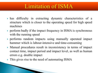  has difficulty in extracting dynamic characteristics of a
structure which is closer to the operating speed for high speed
machines
 perform badly if the impact frequency in ISMA is synchronous
with the running speed
 performs random impacts using manually operated impact
hammer which is labour-intensive and time-consuming
 Manual procedures result in inconsistency in terms of impact
contact time, impact period and impact level, as well as human
errors e.g. double impact
 This gives rise to the need of automating ISMA
Limitation of ISMA
 