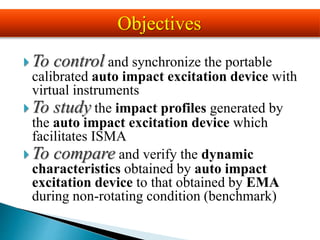  To control and synchronize the portable
calibrated auto impact excitation device with
virtual instruments
 To study the impact profiles generated by
the auto impact excitation device which
facilitates ISMA
 To compare and verify the dynamic
characteristics obtained by auto impact
excitation device to that obtained by EMA
during non-rotating condition (benchmark)
Objectives
 