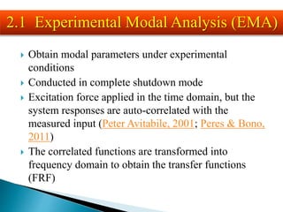  Obtain modal parameters under experimental
conditions
 Conducted in complete shutdown mode
 Excitation force applied in the time domain, but the
system responses are auto-correlated with the
measured input (Peter Avitabile, 2001; Peres & Bono,
2011)
 The correlated functions are transformed into
frequency domain to obtain the transfer functions
(FRF)
2.1 Experimental Modal Analysis (EMA)
 