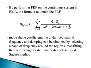  By performing FRF on the continuous system in
EMA, the formula to obtain the FRF
𝐻𝑖𝑗 𝜔 =
𝑟=1
𝑛
∅𝑖𝑟∅ 𝑗𝑟
−𝜔2 + 2𝜎𝑟 𝜔𝒾 + 𝜔 𝑜𝑟
2
 mode shape coefficient, the undamped natural
frequency and damping can be obtained by selecting
a band of frequency around the region curve-fitting
the FRF through best-fit methods such as Least
Square method
 