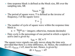  time response block is defined as the block size, BS over the
sampling rate, SR:
tblock =
BS
SR
 The period of square wave, T is defined as the inverse of
frequency, f of the square wave:
T =
1
f
 The number of cycle of square wave within the response time
block is:
n =
tblock
T
(n = integers; otherwise, truncate decimals)
 Duty cycle is the percentage of one period in which a signal is
active and is given by:
tON = DC × T
The square wave signals can only moves along the time axis
provided that there is a time difference, ∆t. Hence, the condition of
∆t ≠ 0 ∴𝑡 𝑏𝑙𝑜𝑐𝑘 ≠ nT, must be met. Hence, is given by:
∆t = tblock − nT
 