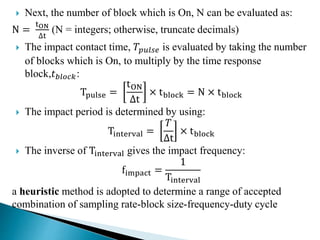  Next, the number of block which is On, N can be evaluated as:
N =
tON
∆t
(N = integers; otherwise, truncate decimals)
 The impact contact time, 𝑇𝑝𝑢𝑙𝑠𝑒 is evaluated by taking the number
of blocks which is On, to multiply by the time response
block,𝑡 𝑏𝑙𝑜𝑐𝑘:
Tpulse =
tON
∆t
× tblock = N × tblock
 The impact period is determined by using:
Tinterval =
𝑇
∆t
× tblock
 The inverse of Tinterval gives the impact frequency:
fimpact =
1
Tinterval
a heuristic method is adopted to determine a range of accepted
combination of sampling rate-block size-frequency-duty cycle
 