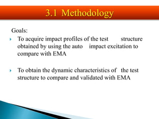 Goals:
 To acquire impact profiles of the test structure
obtained by using the auto impact excitation to
compare with EMA
 To obtain the dynamic characteristics of the test
structure to compare and validated with EMA
3.1 Methodology
 