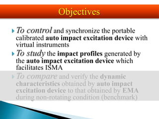  To control and synchronize the portable
calibrated auto impact excitation device with
virtual instruments
 To study the impact profiles generated by
the auto impact excitation device which
facilitates ISMA
 To compare and verify the dynamic
characteristics obtained by auto impact
excitation device to that obtained by EMA
during non-rotating condition (benchmark)
Objectives
 