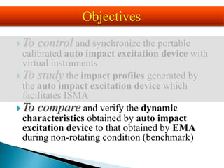  To control and synchronize the portable
calibrated auto impact excitation device with
virtual instruments
 To study the impact profiles generated by
the auto impact excitation device which
facilitates ISMA
 To compare and verify the dynamic
characteristics obtained by auto impact
excitation device to that obtained by EMA
during non-rotating condition (benchmark)
Objectives
 