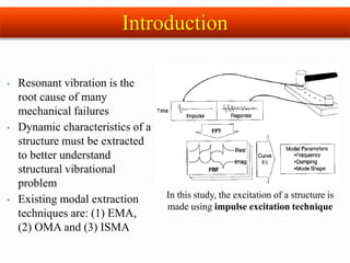 • Resonant vibration is the
root cause of many
mechanical failures
• Dynamic characteristics of a
structure must be extracted
to better understand
structural vibrational
problem
• Existing modal extraction
techniques are: (1) EMA,
(2) OMA and (3) ISMA
In this study, the excitation of a structure is
made using impulse excitation technique
Introduction
 