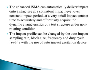 The enhanced ISMA can automatically deliver impact
onto a structure at a consistent impact level over
constant impact period, at a very small impact contact
time to accurately and effortlessly acquire the
dynamic characteristics of a test structure under non-
rotating condition
 The impact profile can be changed by the auto impact
sampling rate, block size, frequency and duty cycle
readily with the use of auto impact excitation device
 