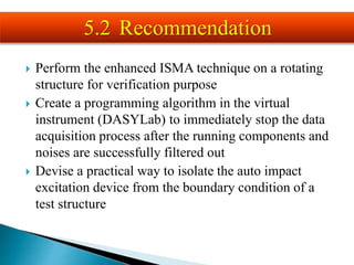  Perform the enhanced ISMA technique on a rotating
structure for verification purpose
 Create a programming algorithm in the virtual
instrument (DASYLab) to immediately stop the data
acquisition process after the running components and
noises are successfully filtered out
 Devise a practical way to isolate the auto impact
excitation device from the boundary condition of a
test structure
5.2 Recommendation
 