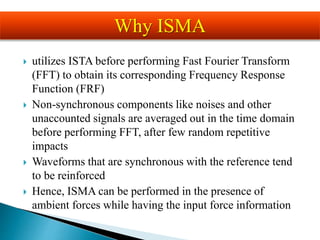  utilizes ISTA before performing Fast Fourier Transform
(FFT) to obtain its corresponding Frequency Response
Function (FRF)
 Non-synchronous components like noises and other
unaccounted signals are averaged out in the time domain
before performing FFT, after few random repetitive
impacts
 Waveforms that are synchronous with the reference tend
to be reinforced
 Hence, ISMA can be performed in the presence of
ambient forces while having the input force information
Why ISMA
 