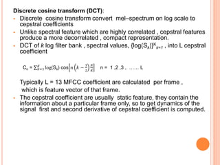 Discrete cosine transform (DCT):
 Discrete cosine transform convert mel–spectrum on log scale to
cepstral coefficients
 Unlike spectral feature which are highly correlated , cepstral features
produce a more decorrelated , compact representation.
 DCT of k log filter bank , spectral values, {log(Sk)}K
k=1 , into L cepstral
coefficient
Cn = 𝑘=1
𝐾
log(Sk) cos 𝑛 𝑘 −
1
2
𝜋
𝐾
n = 1 ,2 ,3 , …… L
Typically L = 13 MFCC coefficient are calculated per frame ,
which is feature vector of that frame.
 The cepstral coefficient are usually static feature, they contain the
information about a particular frame only, so to get dynamics of the
signal first and second derivative of cepstral coefficient is computed.
 
