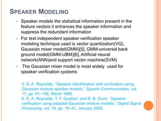 SPEAKER MODELING
 Speaker models the statistical information present in the
feature vectors it enhances the speaker information and
suppress the redundant information
 For text independent speaker verification speaker
modeling technique used is vector quantization(VQ),
Gaussian mixer model(GMM)[5], GMM-universal back
ground model(GMM-UBM)[6], Artificial neural
network(ANN)and support vector machine(SVM)
 The Gaussian mixer model is most widely used for
speaker verification systems
5. D. A. Reynolds, “Speaker identification and verification using
Gaussian mixture speaker models,” Speech Communication, vol.
17, pp. 91–108, March 1995.
6. D. A. Reynolds, T. F. Quatieri, and R. B. Dunn, “Speaker
verification using adapted Gaussian mixture models,” Digital Signal
Processing, vol. 10, pp. 19–41, January 2000.
 
