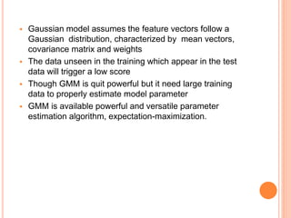  Gaussian model assumes the feature vectors follow a
Gaussian distribution, characterized by mean vectors,
covariance matrix and weights
 The data unseen in the training which appear in the test
data will trigger a low score
 Though GMM is quit powerful but it need large training
data to properly estimate model parameter
 GMM is available powerful and versatile parameter
estimation algorithm, expectation-maximization.
 