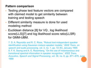 Pattern comparison
 Testing phase test feature vectors are compared
with claimed model to get similarity between
training and testing speech
 Different similarity measure is done for used
modeling method
 Euclidean distance [8] for VQ , log likelihood
score(LLS)[7] and log likelihood score ratio(LLSR)
for GMM-UBM.
7. D. A. Reynolds and R. C. Rose, “Robust text-independent speaker
identification using Gaussian mixture speaker models,” IEEE Trans. on
speech and audio processing, vol. 3, no. 1, pp. 72–83, January 1995
8. F. K. Soong and A. E. Rosenberg, “On the use of instantaneous and
transitional spectral information in speaker recognition,” IEEE Trans.
Acoustics, Speech and Signal Processing, vol. 36, no. 6, pp. 871–879, June
1988
 