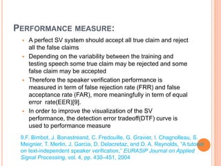 PERFORMANCE MEASURE:
 A perfect SV system should accept all true claim and reject
all the false claims
 Depending on the variability between the training and
testing speech some true claim may be rejected and some
false claim may be accepted
 Therefore the speaker verification performance is
measured in term of false rejection rate (FRR) and false
acceptance rate (FAR), more meaningfully in term of equal
error rate(EER)[9].
 In order to improve the visualization of the SV
performance, the detection error tradeoff(DTF) curve is
used to performance measure
9.F. Bimbot, J. Bonastreand, C. Fredouille, G. Gravier, I. Chagnolleau, S.
Meignier, T. Merlin, J. Garcia, D. Delacretaz, and D. A. Reynolds, “A tutorial
on text-independent speaker verification,” EURASIP Journal on Applied
Signal Processing, vol. 4, pp. 430–451, 2004
 