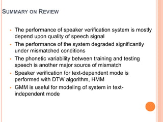 SUMMARY ON REVIEW
 The performance of speaker verification system is mostly
depend upon quality of speech signal
 The performance of the system degraded significantly
under mismatched conditions
 The phonetic variability between training and testing
speech is another major source of mismatch
 Speaker verification for text-dependent mode is
performed with DTW algorithm, HMM
 GMM is useful for modeling of system in text-
independent mode
 