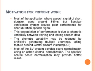 MOTIVATION FOR PRESENT WORK
 Most of the application where speech signal of short
duration used around 3-5ms, but Speaker
verification system provide poor performance for
short duration speech signal
 This degradation of performance is due to phonetic
variability between training and testing speech data
 The phonetic variability may be reduced by
artificially generating multiple utterance, taking
feature around Glottal closure instants(GCI)
 Most of the SV system develop score normalization
using on cohort centric normalization. The speaker
centric score normalization may provide better
result.
 