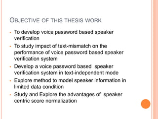 OBJECTIVE OF THIS THESIS WORK
 To develop voice password based speaker
verification
 To study impact of text-mismatch on the
performance of voice password based speaker
verification system
 Develop a voice password based speaker
verification system in text-independent mode
 Explore method to model speaker information in
limited data condition
 Study and Explore the advantages of speaker
centric score normalization
 
