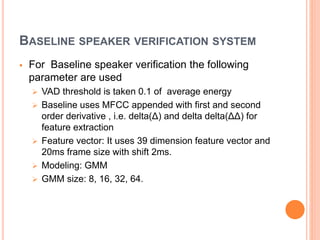 BASELINE SPEAKER VERIFICATION SYSTEM
 For Baseline speaker verification the following
parameter are used
 VAD threshold is taken 0.1 of average energy
 Baseline uses MFCC appended with first and second
order derivative , i.e. delta(Δ) and delta delta(ΔΔ) for
feature extraction
 Feature vector: It uses 39 dimension feature vector and
20ms frame size with shift 2ms.
 Modeling: GMM
 GMM size: 8, 16, 32, 64.
 