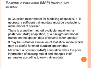 MAXIMUM A POSTERIOR (MAP) ADAPTATION
METHOD:
 In Gaussian mixer model for Modeling of speaker, it is
necessary sufficient training data must be available to
make model of speaker
 There is a another method available, maximum a
posteriori (MAP) adaptation, of a background model
trained on the speech data of several other speaker
 It may be useful for evaluation of statistical model which
may be useful for short duration speech data
 Maximum a posterior (MAP) adaptation takes the prior
information of existing model and changes their
parameter according to new training data
 