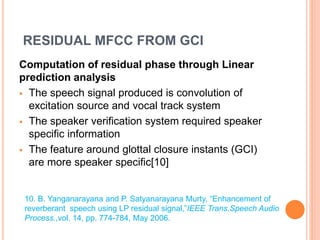 RESIDUAL MFCC FROM GCI
Computation of residual phase through Linear
prediction analysis
 The speech signal produced is convolution of
excitation source and vocal track system
 The speaker verification system required speaker
specific information
 The feature around glottal closure instants (GCI)
are more speaker specific[10]
10. B. Yanganarayana and P. Satyanarayana Murty, “Enhancement of
reverberant speech using LP residual signal,”IEEE Trans.Speech Audio
Process.,vol. 14, pp. 774-784, May 2006.
 
