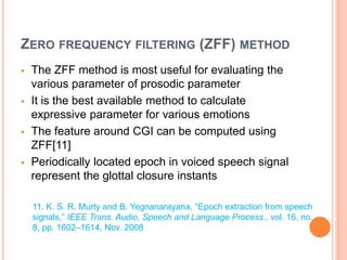ZERO FREQUENCY FILTERING (ZFF) METHOD
 The ZFF method is most useful for evaluating the
various parameter of prosodic parameter
 It is the best available method to calculate
expressive parameter for various emotions
 The feature around CGI can be computed using
ZFF[11]
 Periodically located epoch in voiced speech signal
represent the glottal closure instants
11. K. S. R. Murty and B. Yegnanarayana, “Epoch extraction from speech
signals,” IEEE Trans. Audio, Speech and Language Process., vol. 16, no.
8, pp. 1602–1614, Nov. 2008
 