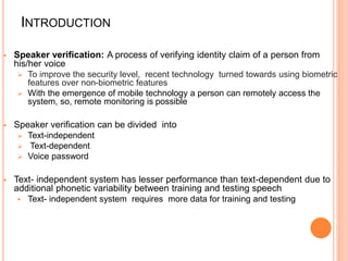 INTRODUCTION
 Speaker verification: A process of verifying identity claim of a person from
his/her voice
 To improve the security level, recent technology turned towards using biometric
features over non-biometric features
 With the emergence of mobile technology a person can remotely access the
system, so, remote monitoring is possible
 Speaker verification can be divided into
 Text-independent
 Text-dependent
 Voice password
 Text- independent system has lesser performance than text-dependent due to
additional phonetic variability between training and testing speech
 Text- independent system requires more data for training and testing
 