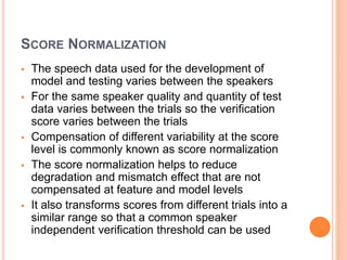SCORE NORMALIZATION
 The speech data used for the development of
model and testing varies between the speakers
 For the same speaker quality and quantity of test
data varies between the trials so the verification
score varies between the trials
 Compensation of different variability at the score
level is commonly known as score normalization
 The score normalization helps to reduce
degradation and mismatch effect that are not
compensated at feature and model levels
 It also transforms scores from different trials into a
similar range so that a common speaker
independent verification threshold can be used
 