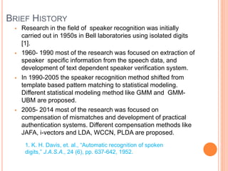 BRIEF HISTORY
 Research in the field of speaker recognition was initially
carried out in 1950s in Bell laboratories using isolated digits
[1].
 1960- 1990 most of the research was focused on extraction of
speaker specific information from the speech data, and
development of text dependent speaker verification system.
 In 1990-2005 the speaker recognition method shifted from
template based pattern matching to statistical modeling.
Different statistical modeling method like GMM and GMM-
UBM are proposed.
 2005- 2014 most of the research was focused on
compensation of mismatches and development of practical
authentication systems. Different compensation methods like
JAFA, i-vectors and LDA, WCCN, PLDA are proposed.
1. K. H. Davis, et. al., “Automatic recognition of spoken
digits,” J.A.S.A., 24 (6), pp. 637-642, 1952.
 