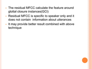  The residual MFCC calculate the feature around
glottal closure instances(GCI)
 Residual MFCC is specific to speaker only and it
does not contain information about utterances
 It may provide better result combined with above
technique
 