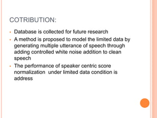 COTRIBUTION:
 Database is collected for future research
 A method is proposed to model the limited data by
generating multiple utterance of speech through
adding controlled white noise addition to clean
speech
 The performance of speaker centric score
normalization under limited data condition is
address
 