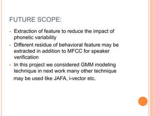 FUTURE SCOPE:
 Extraction of feature to reduce the impact of
phonetic variability
 Different residue of behavioral feature may be
extracted in addition to MFCC for speaker
verification
 In this project we considered GMM modeling
technique in next work many other technique
may be used like JAFA, i-vector etc.
 