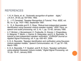 REFERENCES
 1. K. H. Davis, et. al., “Automatic recognition of spoken digits,”
J.A.S.A., 24 (6), pp. 637-642, 1952.
 2. J. P. Campbell, “Speaker Recognition: A Tutorial,” Proc. IEEE, vol.
85, no. 9, pp. 1437–1462, September 1997.
 3. D. A. Reynolds and R. C. Rose, “Robust text-independent speaker
identification using Gaussian mixture speaker models,” IEEE Trans. on
speech and audio processing, vol. 3, no. 1, pp. 72–83, January 1995.
 4. F. Bimbot, J. Bonastreand, C. Fredouille, G. Gravier, I. Chagnolleau,
S. Meignier, T. Merlin, J. Garcia, D. Delacretaz, and D. A. Reynolds, “A
tutorial on text-independent speaker verification,” EURASIP Journal on
Applied Signal Processing, vol. 4, pp. 430–451, 2004.
 5. D. A. Reynolds, “Speaker identification and verification using Gaussian
mixture speaker models,” Speech Communication, vol. 17, pp. 91–108,
March 1995.
 6. D. A. Reynolds, T. F. Quatieri, and R. B. Dunn, “Speaker verification
using adapted Gaussian mixture models,” Digital Signal Processing, vol.
10, pp. 19–41, January 2000.
 