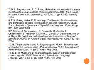  7. D. A. Reynolds and R. C. Rose, “Robust text-independent speaker
identification using Gaussian mixture speaker models,” IEEE Trans.
on speech and audio processing, vol. 3, no. 1, pp. 72–83, January
1995
 8. F. K. Soong and A. E. Rosenberg, “On the use of instantaneous
and transitional spectral information in speaker recognition,” IEEE
Trans. Acoustics, Speech and Signal Processing, vol. 36, no. 6, pp.
871–879, June 1988
 9.F. Bimbot, J. Bonastreand, C. Fredouille, G. Gravier, I.
Chagnolleau, S. Meignier, T. Merlin, J. Garcia, D. Delacretaz, and D.
A. Reynolds, “A tutorial on text-independent speaker verification,”
EURASIP Journal on Applied Signal Processing, vol. 4, pp. 430–451,
2004
 10. B. Yanganarayana and P. Satyanarayana Murty, “Enhancement
of reverberant speech using LP residual signal,”IEEE Trans.Speech
Audio Process.,vol. 14, pp. 774-784, May 2006.
 11. K. S. R. Murty and B. Yegnanarayana, “Epoch extraction from
speech signals,” IEEE Trans. Audio, Speech and Language
Process., vol. 16, no. 8, pp. 1602–1614, Nov. 2008
 
