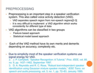 PREPROCESSING
 Preprocessing is an important step in a speaker verification
system. This also called voice activity detection (VAD).
 VAD separates speech region from non-speech regions[2-3]
 It is very difficult to implement a VAD algorithm which works
consistently for different type of data
 VAD algorithms can be classified in two groups
 Feature based approach
 Statistical model based approach
 Each of the VAD method have its own merits and demerits
depending on accuracy, complexity etc.
 Due to simplicity most of the speaker verification systems use
signal energy for VAD.
2. J. P. Campbell, “Speaker Recognition: A Tutorial,” Proc. IEEE, vol. 85,
no. 9, pp. 1437–1462, September 1997.
3. D. A. Reynolds and R. C. Rose, “Robust text-independent speaker
identification using Gaussian mixture speaker models,” IEEE Trans. on
speech and audio processing, vol. 3, no. 1, pp. 72–83, January 1995.
 