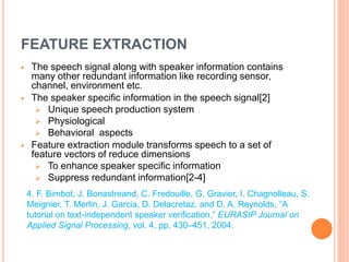 FEATURE EXTRACTION
 The speech signal along with speaker information contains
many other redundant information like recording sensor,
channel, environment etc.
 The speaker specific information in the speech signal[2]
 Unique speech production system
 Physiological
 Behavioral aspects
 Feature extraction module transforms speech to a set of
feature vectors of reduce dimensions
 To enhance speaker specific information
 Suppress redundant information[2-4]
4. F. Bimbot, J. Bonastreand, C. Fredouille, G. Gravier, I. Chagnolleau, S.
Meignier, T. Merlin, J. Garcia, D. Delacretaz, and D. A. Reynolds, “A
tutorial on text-independent speaker verification,” EURASIP Journal on
Applied Signal Processing, vol. 4, pp. 430–451, 2004.
 