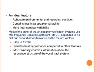  An ideal feature
 Robust to environmental and recording condition
 Contains less intra-speaker variability
 More inter-speaker variability
 Most of the state-of-the-art speaker verification systems use
Mel-frequency Cepstral Coefficient (MFCC) appended to it’s
first and second order derivative as the feature vectors
 Easy to extract
 Provides best performance compared to other features
 MFCC mostly contains information about the
resonance structure of the vocal tract system
 