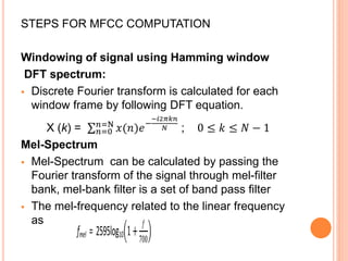 STEPS FOR MFCC COMPUTATION
Windowing of signal using Hamming window
DFT spectrum:
 Discrete Fourier transform is calculated for each
window frame by following DFT equation.
X (k) = 𝑛=0
𝑛=N
𝑥(𝑛)𝑒−
−𝑖2𝜋𝑘𝑛
𝑁 ; 0 ≤ 𝑘 ≤ 𝑁 − 1
Mel-Spectrum
 Mel-Spectrum can be calculated by passing the
Fourier transform of the signal through mel-filter
bank, mel-bank filter is a set of band pass filter
 The mel-frequency related to the linear frequency
as
fmel = 2595log10 1+
𝑓
700
 
