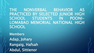 THE NONVERBAL BEHAVIOR AS
PRACTICED BY SELECTED JUNIOR HIGH
SCHOOL STUDENTS IN POONI-
LOMABAO MEMORIAL NATIONAL HIGH
SCHOOL
Members’
Adap, Johary
Rangaig, Hafsah
Abdul, Sittienor
 