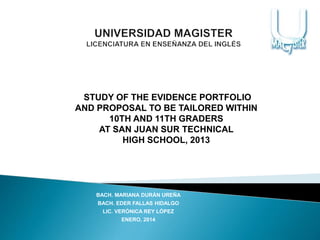 BACH. MARIANA DURÁN UREÑA
BACH. EDER FALLAS HIDALGO
LIC. VERÓNICA REY LÓPEZ
ENERO, 2014
STUDY OF THE EVIDENCE PORTFOLIO
AND PROPOSAL TO BE TAILORED WITHIN
10TH AND 11TH GRADERS
AT SAN JUAN SUR TECHNICAL
HIGH SCHOOL, 2013
 