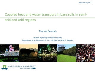 29th February 2012




Coupled heat and water transport in bare soils in semi-
arid and arid regions


                                 Thomas Berends

                          student Hydrology and Water Quality
           Supervisors: Dr. K. Metselaar, Dr. J.C. van Dam and MSc. E. Balugani
 
