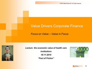 © 2010 Value Drivers B.V. All rights reserved




     Value Drivers Corporate Finance

     Focus on Value – Value in Focus




Lecture the economic value of health care
               institutions
               18-11-2010
            “Fact of Fiction”


                                                                                  1
 