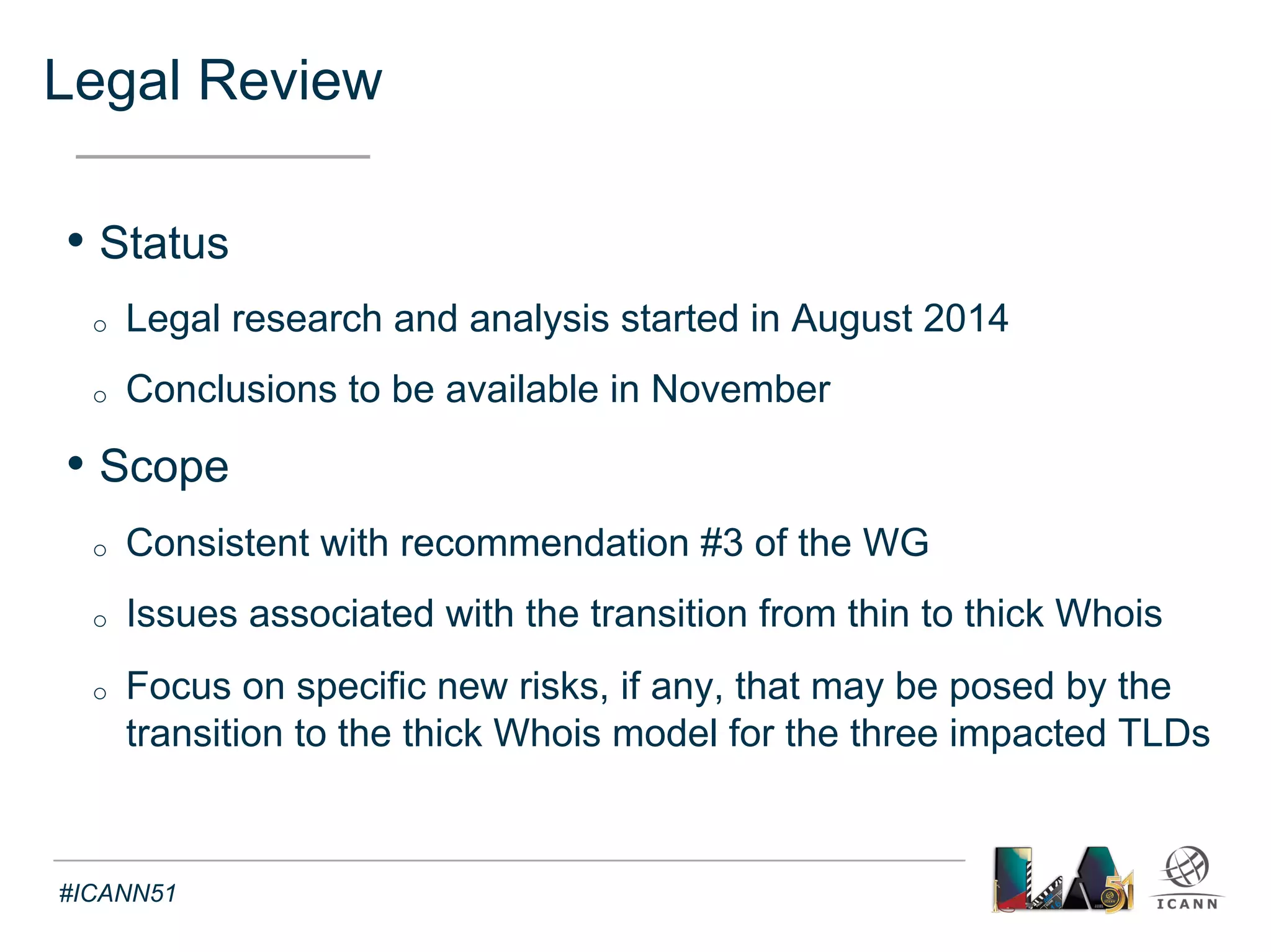 Legal Review Focus (1) 
Text 
• What type of personal data issues may arise in the 
transition from thin to thick Whois ? 
o Data protection: are the RAA requirements sufficient ? 
o Registrant consent to the sharing of personal data: 
§ Currently sufficient to authorize transition and display by registry ? 
§ How broad does it need to be, can it be revoked ? 
o Would there be a registrant right to require correction and erasure ? 
o Is the transfer of data permissible from registrars located in various 
jurisdictions to a registry operator in the United States ? If so, what 
mechanisms must be in place ? 
#ICANN51 
 