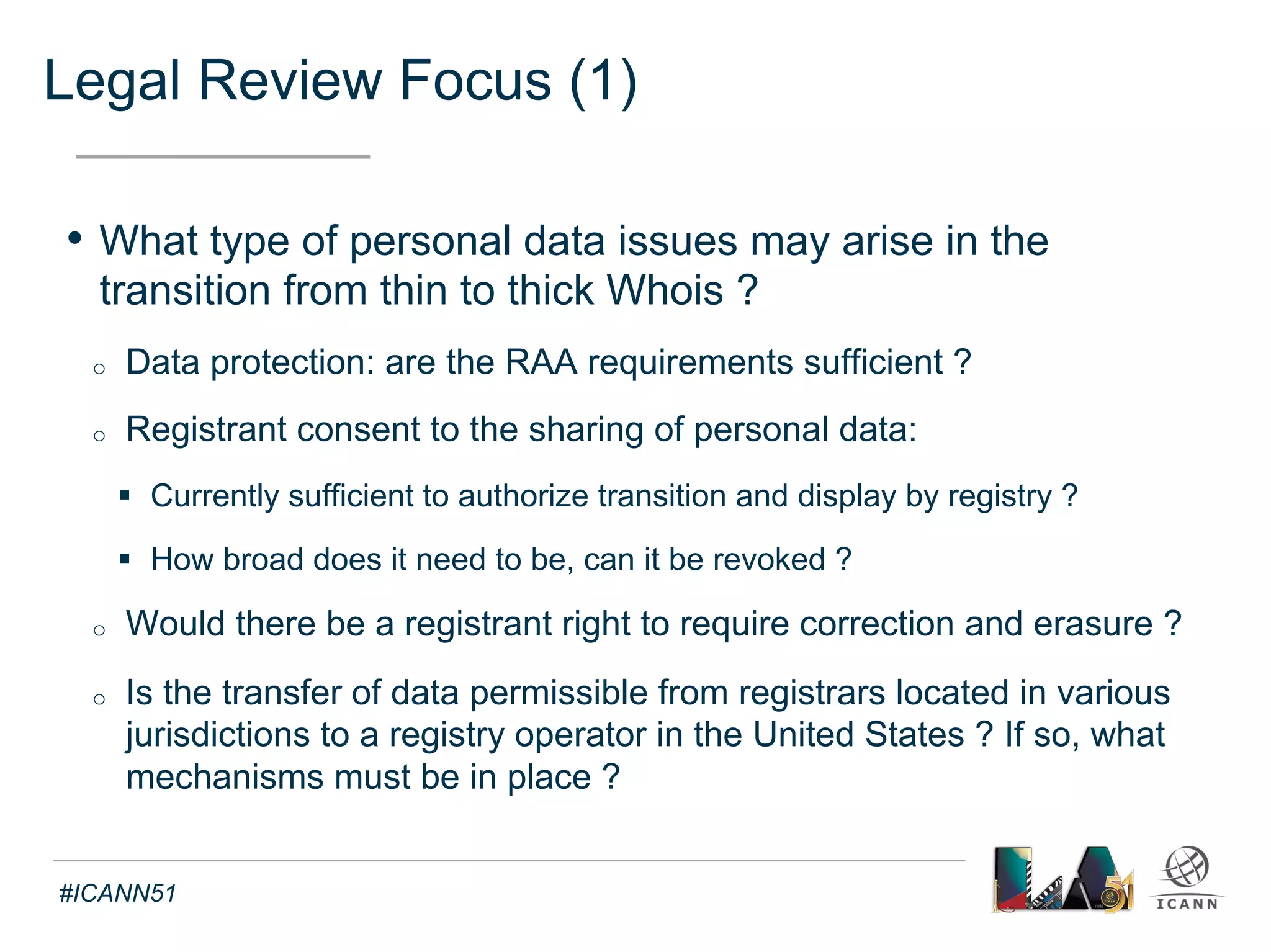 Legal Review Focus (2) 
Text 
• What practical solutions would be available to facilitate the 
implementation of thick Whois in terms of cross-border data 
transfer ? 
o Standard clauses in the registration agreements 
o Safe harbors frameworks 
o Regionalization of data stores 
o Mandatory notices and purpose descriptions to registrants 
o Data Protection requirements, specifications, limitations 
o Onward transfer agreements with adequate protections for third 
parties managing thick Whois data 
#ICANN51 
 