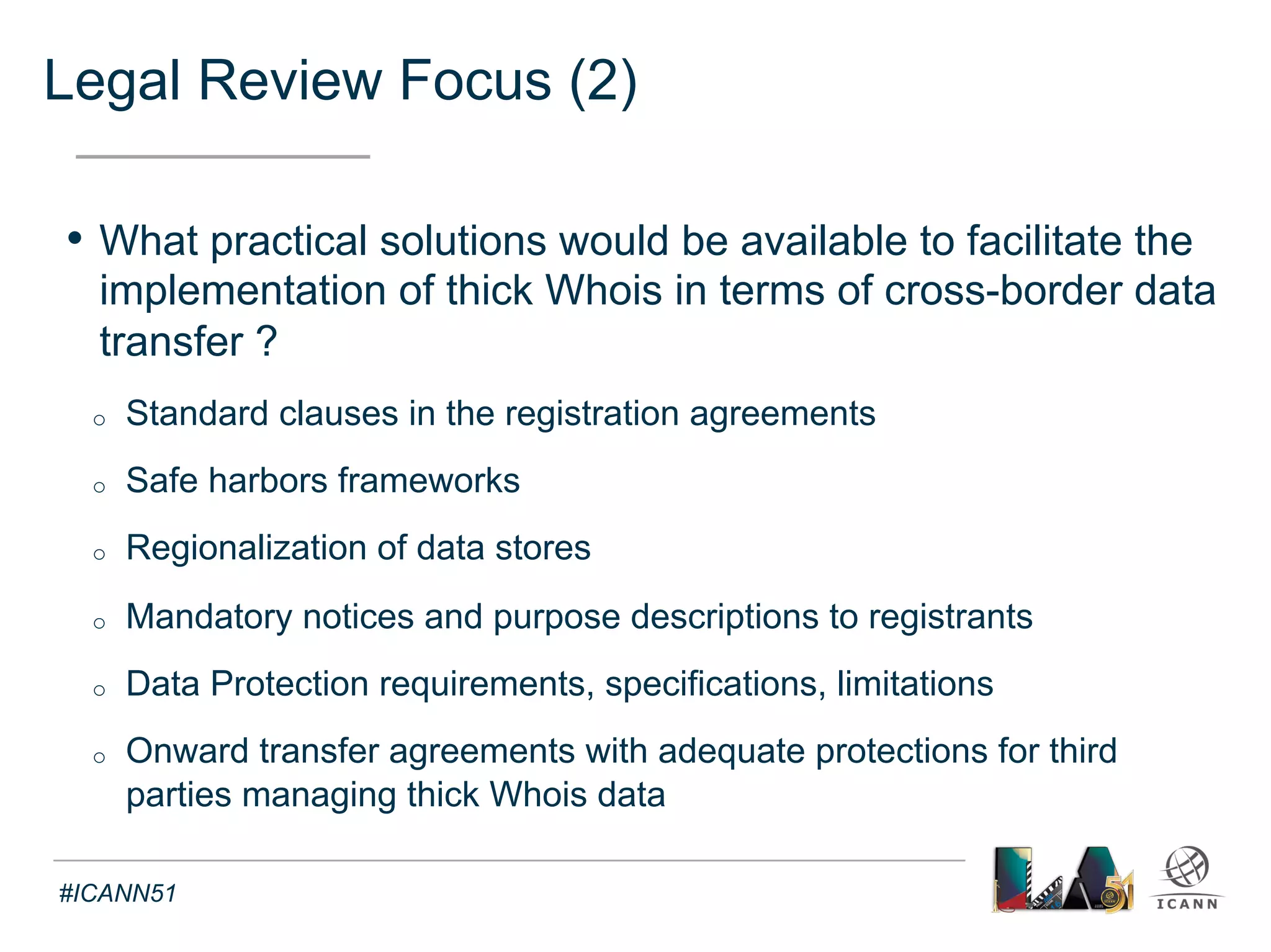 Implementation Documentation - Drafting 
Text 
• Guidelines to Registries and Registrars on Transition 
- Inform affected parties on requirements, process and timeline 
- Includes best practices and input from affected parties 
• Transition Verification Document 
- Support and monitor the timely transition form thin to thick Whois 
- Explain purpose and roles of parties involved 
• (Post-)Transition Problem Resolution Plan 
- Support problem resolution of issues in transition form thin to thick 
- Lists possible issues and mitigation measures 
#ICANN51 
 
