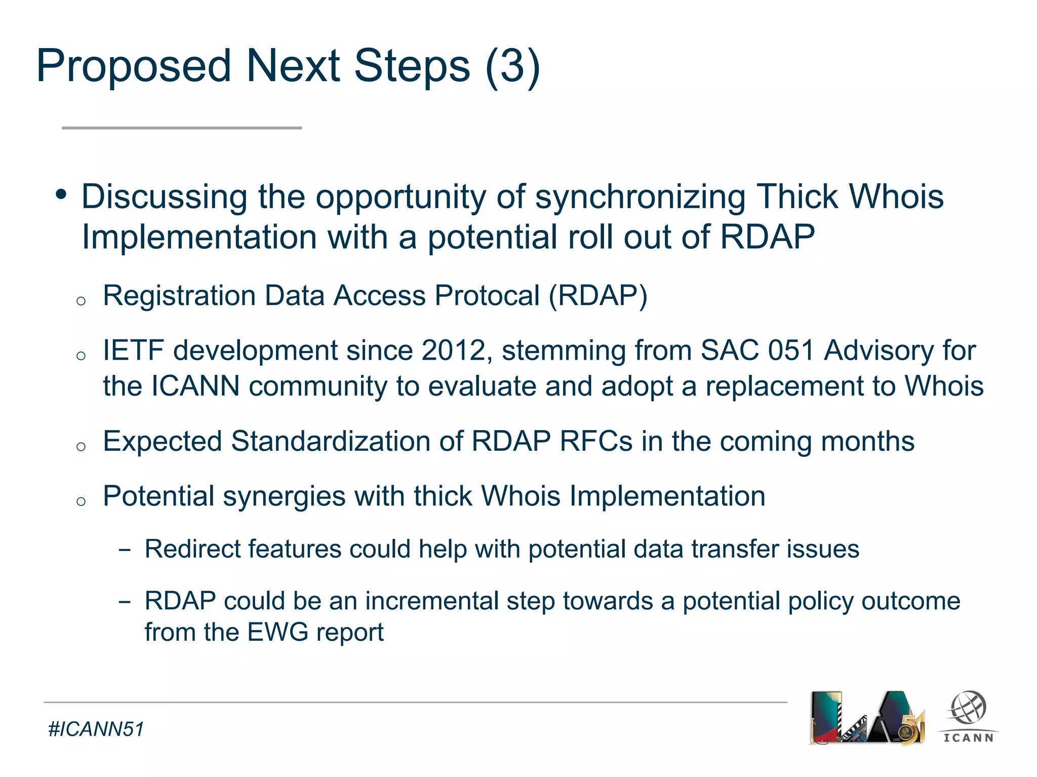 Proposed Next Steps (4) 
Text 
• Next Meetings on Thick Whois Implementation 
o IRT Meetings 
- Thursday 30 October 14:00 UTC 
- Thursday 27 November 14:00 UTC 
o Experts Meetings on thin to thick Whois transition – TBD with IRT 
#ICANN51 
 