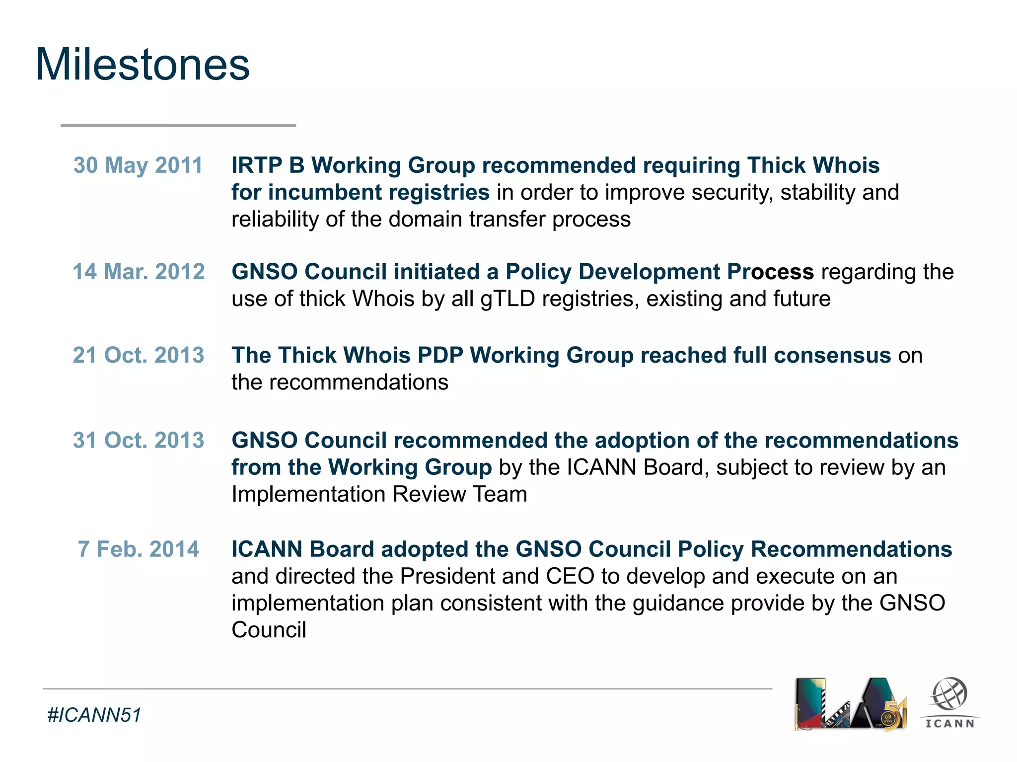 WG Deliberations on the value of Thick Whois 
Text 
• Improved response consistency 
• Improved stability (increased availability in case of business/technical failure) 
• Improved access to Whois data (registry vs. registrars accessibility) 
• No specific data protection issues (in addition to already known issues) 
• Privacy issues are much larger than the policy issue of migrating to thick Whois 
• No overly burdensome cost impact on providers of Whois data 
• No detrimental effect of transition from thin to thick on data synchronization 
• No detrimental effect on authoritativeness (specific policy not necessary) 
• More level playing field for competition between registry providers 
• No substantive detrimental effect on existing Whois application 
• More copies of escrowed data in the event of a failure 
• Irrelevance of Port 43 Whois requirement for registrar addressed in RAA 2013 
#ICANN51 
 