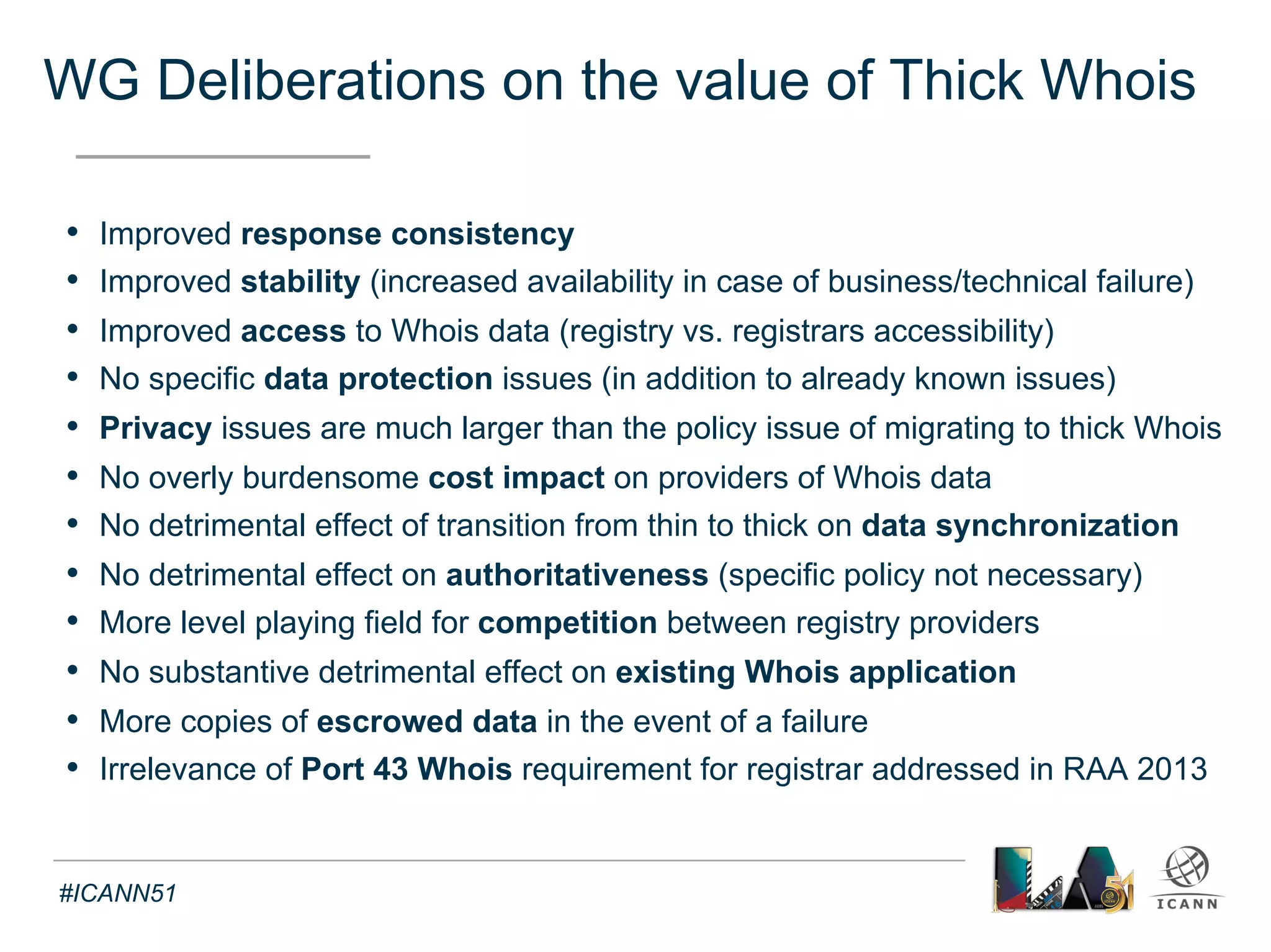 Recommendations of the WG 
Text 
1. The provision of thick Whois services, 
with a consistent labeling and display as per the model outlined 
in specification 3 of the 2013 RAA, should become a requirement 
for all gTLD registries, both existing and future 
2. Following the adoption of this report and recommendations by the 
GNSO Council, the subsequent public comment forum (prior to Board 
consideration) and the notification by the ICANN Board to the GAC, 
specifically request input on any considerations related to the 
transition from thin to thick Whois that would need to be taken into 
account as part of the implementation process 
#ICANN51 
 